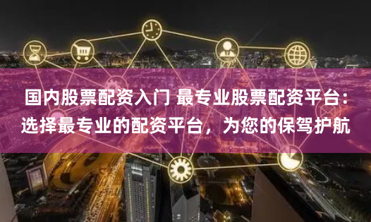 国内股票配资入门 最专业股票配资平台：选择最专业的配资平台，为您的保驾护航