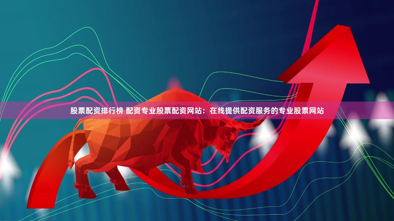 股票配资排行榜 配资专业股票配资网站：在线提供配资服务的专业股票网站
