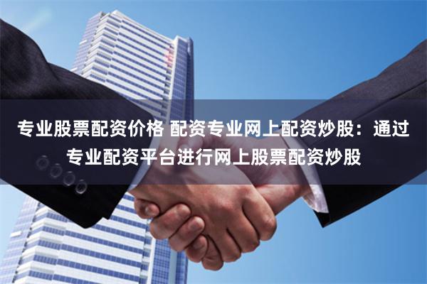 专业股票配资价格 配资专业网上配资炒股：通过专业配资平台进行网上股票配资炒股