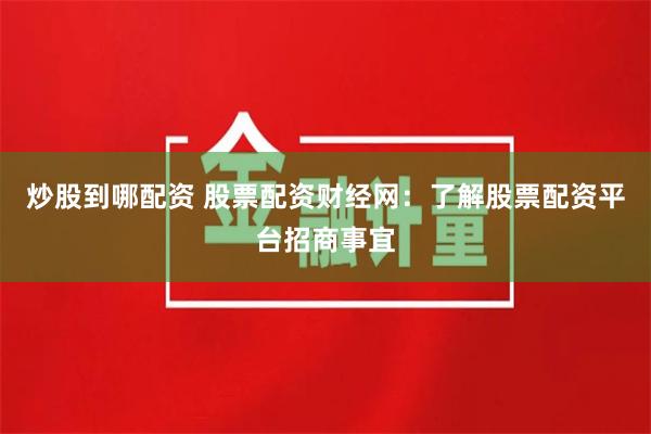炒股到哪配资 股票配资财经网：了解股票配资平台招商事宜