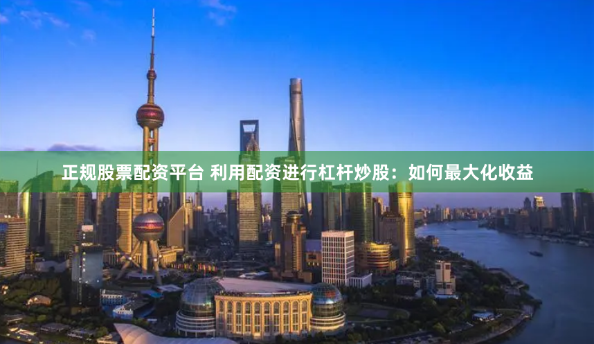 正规股票配资平台 利用配资进行杠杆炒股：如何最大化收益