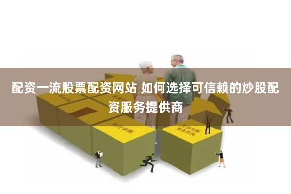 配资一流股票配资网站 如何选择可信赖的炒股配资服务提供商