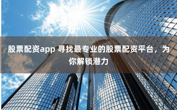 股票配资app 寻找最专业的股票配资平台，为你解锁潜力