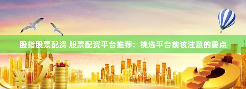 股指股票配资 股票配资平台推荐：挑选平台前该注意的要点