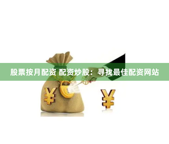 股票按月配资 配资炒股：寻找最佳配资网站