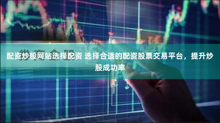 配资炒股网站选择配资 选择合适的配资股票交易平台，提升炒股成功率