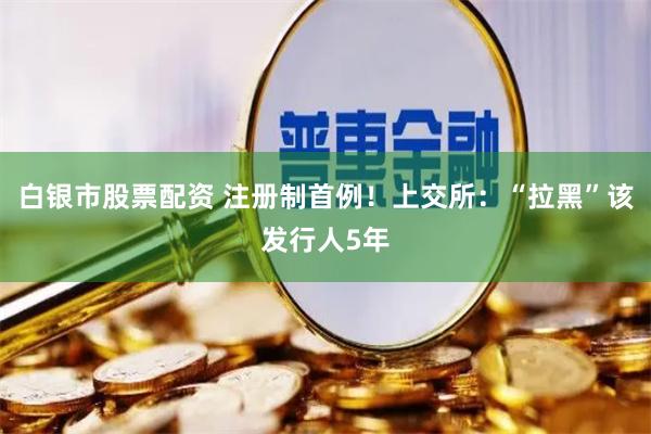 白银市股票配资 注册制首例！上交所：“拉黑”该发行人5年