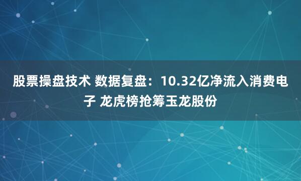 股票操盘技术 数据复盘：10.32亿净流入消费电子 龙虎榜抢筹玉龙股份