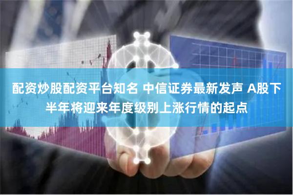 配资炒股配资平台知名 中信证券最新发声 A股下半年将迎来年度级别上涨行情的起点