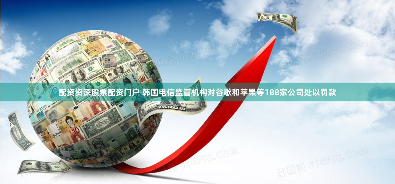 配资资深股票配资门户 韩国电信监管机构对谷歌和苹果等188家公司处以罚款