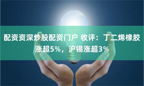 配资资深炒股配资门户 收评：丁二烯橡胶涨超5%，沪锡涨超3%