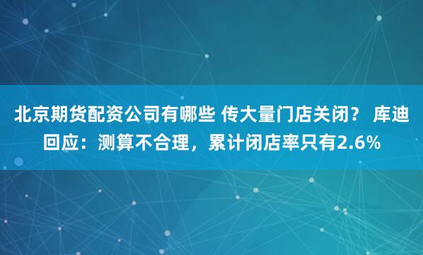 北京期货配资公司有哪些 传大量门店关闭？ 库迪回应：测算不合理，累计闭店率只有2.6%