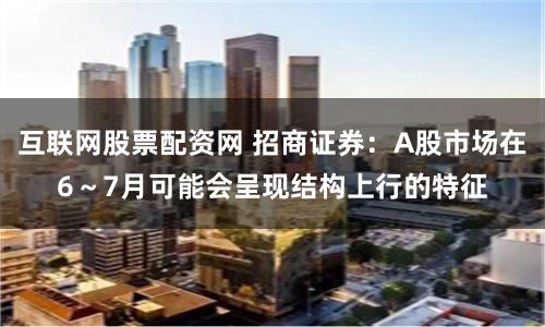 互联网股票配资网 招商证券：A股市场在6～7月可能会呈现结构上行的特征