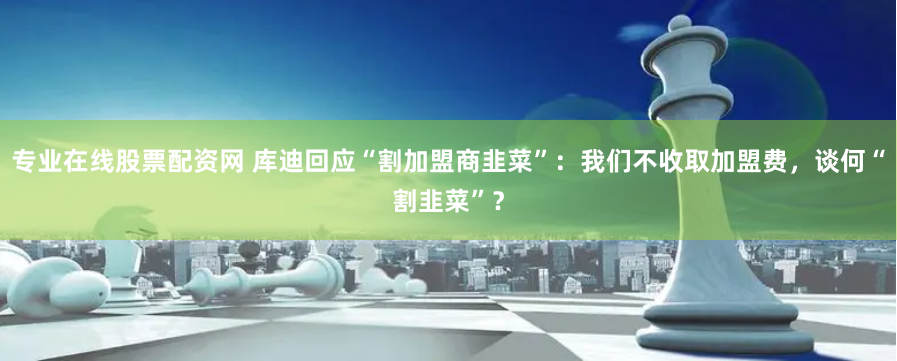 专业在线股票配资网 库迪回应“割加盟商韭菜”：我们不收取加盟费，谈何“割韭菜”？