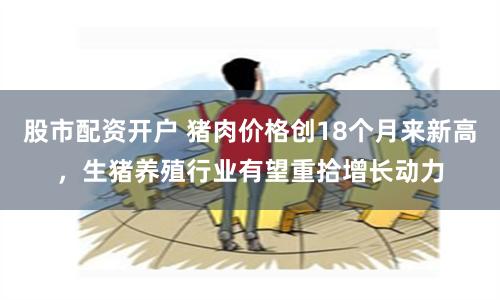 股市配资开户 猪肉价格创18个月来新高，生猪养殖行业有望重拾增长动力