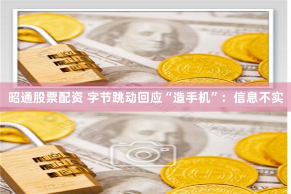 昭通股票配资 字节跳动回应“造手机”：信息不实