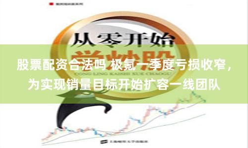 股票配资合法吗 极氪一季度亏损收窄，为实现销量目标开始扩容一线团队