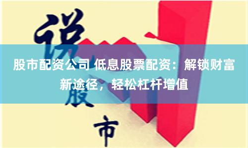 股市配资公司 低息股票配资：解锁财富新途径，轻松杠杆增值
