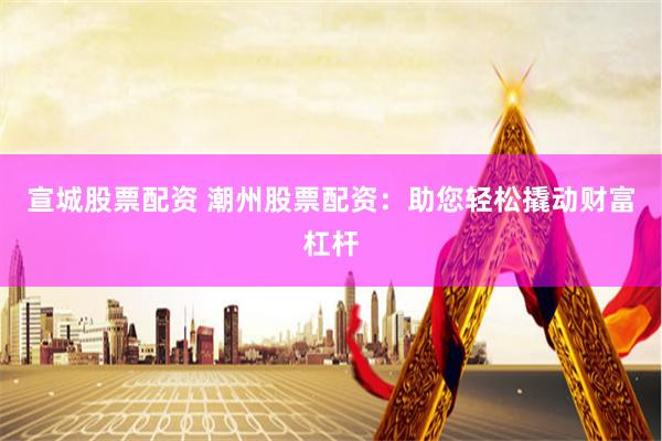 宣城股票配资 潮州股票配资：助您轻松撬动财富杠杆