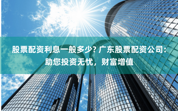 股票配资利息一般多少? 广东股票配资公司：助您投资无忧，财富增值