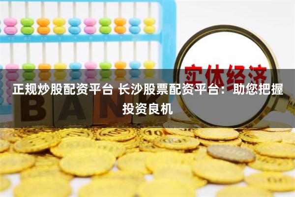 正规炒股配资平台 长沙股票配资平台：助您把握投资良机