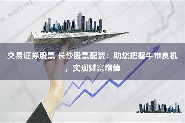 交易证券股票 长沙股票配资：助您把握牛市良机，实现财富增值