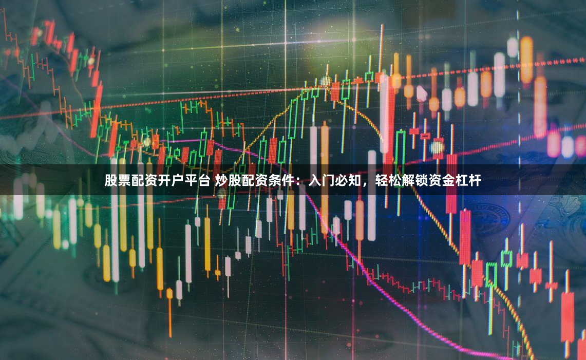 股票配资开户平台 炒股配资条件：入门必知，轻松解锁资金杠杆